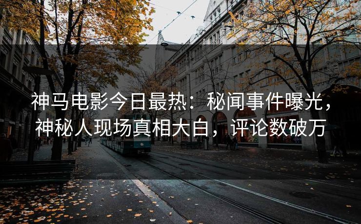 神马电影今日最热：秘闻事件曝光，神秘人现场真相大白，评论数破万