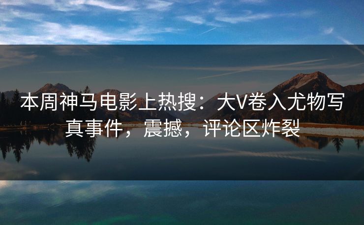 本周神马电影上热搜：大V卷入尤物写真事件，震撼，评论区炸裂