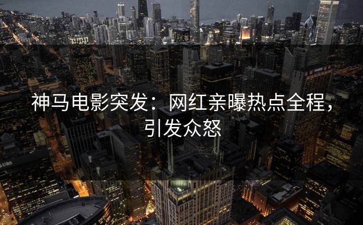 神马电影突发：网红亲曝热点全程，引发众怒