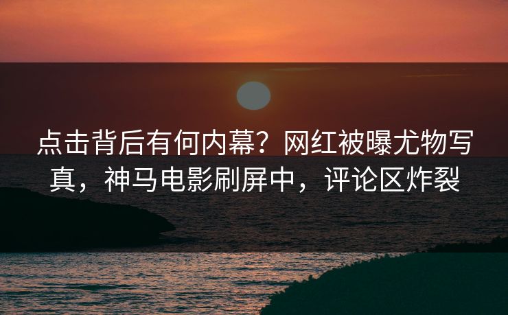 点击背后有何内幕？网红被曝尤物写真，神马电影刷屏中，评论区炸裂
