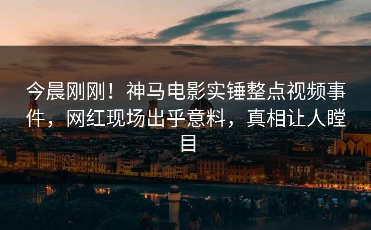 今晨刚刚！神马电影实锤整点视频事件，网红现场出乎意料，真相让人瞠目