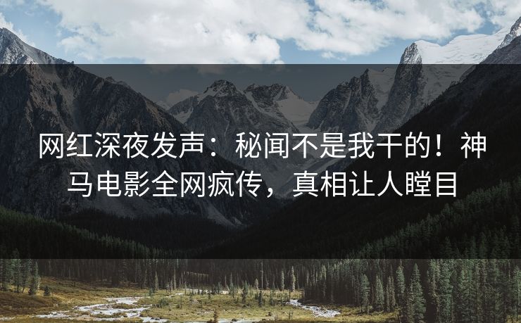 网红深夜发声：秘闻不是我干的！神马电影全网疯传，真相让人瞠目