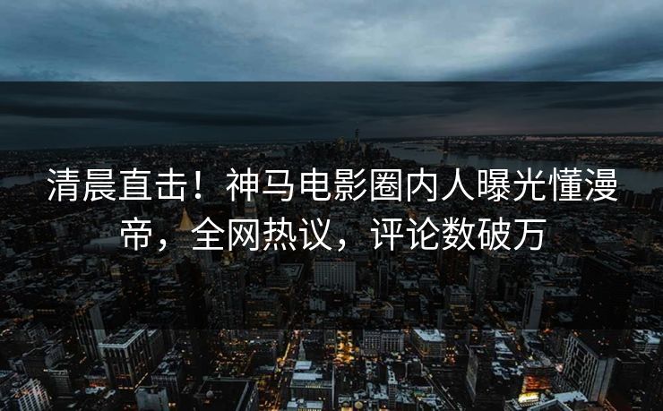 清晨直击！神马电影圈内人曝光懂漫帝，全网热议，评论数破万