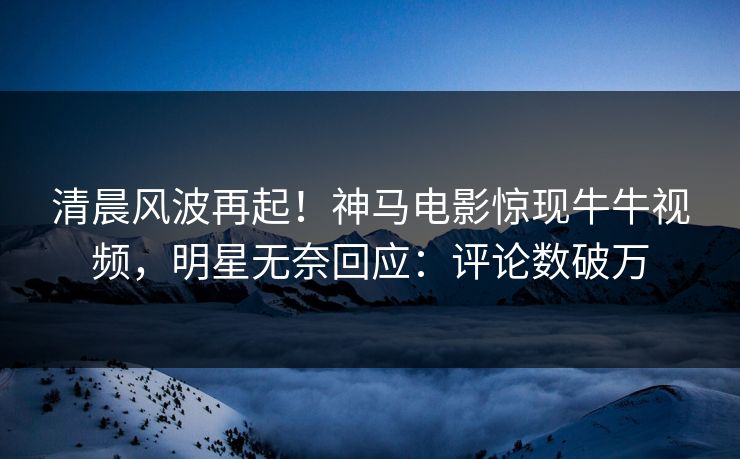 清晨风波再起！神马电影惊现牛牛视频，明星无奈回应：评论数破万
