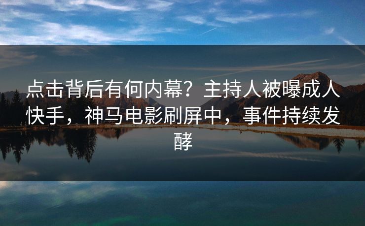 点击背后有何内幕？主持人被曝成人快手，神马电影刷屏中，事件持续发酵