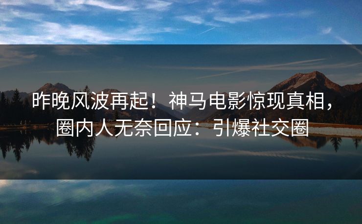 昨晚风波再起！神马电影惊现真相，圈内人无奈回应：引爆社交圈