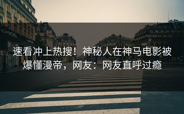 速看冲上热搜！神秘人在神马电影被爆懂漫帝，网友：网友直呼过瘾