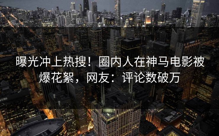 曝光冲上热搜！圈内人在神马电影被爆花絮，网友：评论数破万