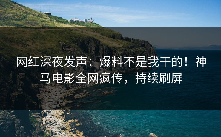 网红深夜发声：爆料不是我干的！神马电影全网疯传，持续刷屏