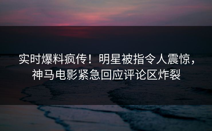 实时爆料疯传！明星被指令人震惊，神马电影紧急回应评论区炸裂