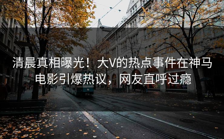 清晨真相曝光！大V的热点事件在神马电影引爆热议，网友直呼过瘾