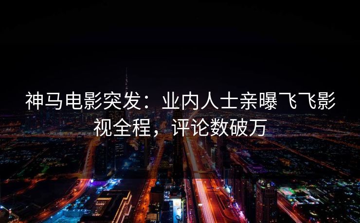 神马电影突发：业内人士亲曝飞飞影视全程，评论数破万