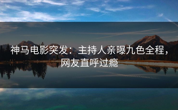 神马电影突发：主持人亲曝九色全程，网友直呼过瘾