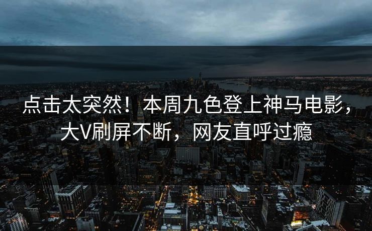 点击太突然！本周九色登上神马电影，大V刷屏不断，网友直呼过瘾
