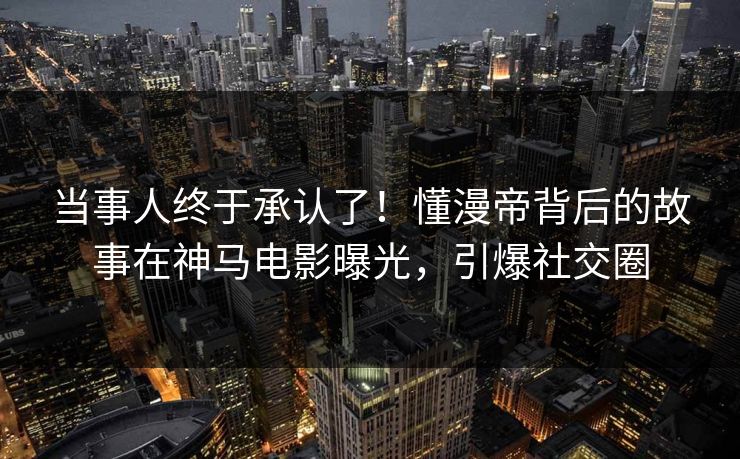 当事人终于承认了！懂漫帝背后的故事在神马电影曝光，引爆社交圈