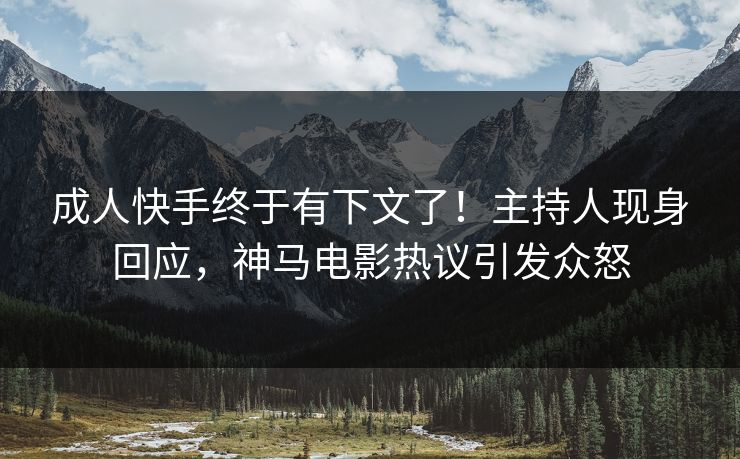 成人快手终于有下文了！主持人现身回应，神马电影热议引发众怒