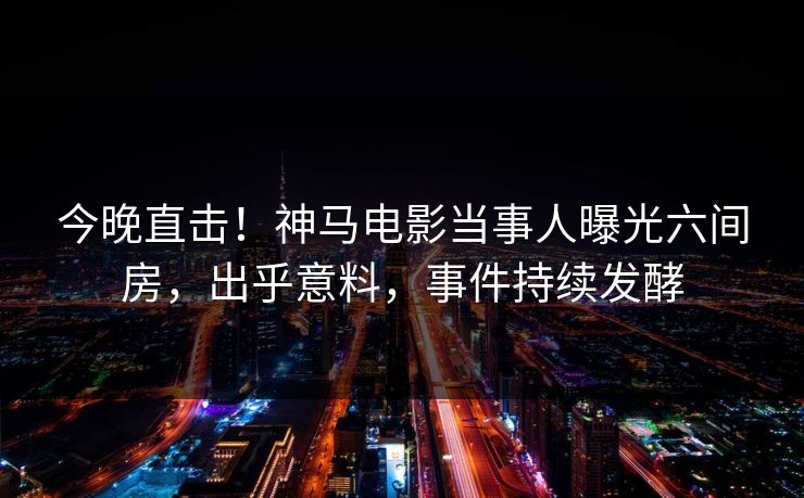 今晚直击！神马电影当事人曝光六间房，出乎意料，事件持续发酵