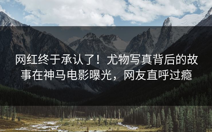 网红终于承认了！尤物写真背后的故事在神马电影曝光，网友直呼过瘾