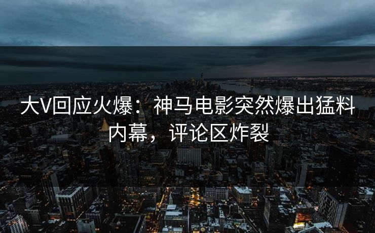 大V回应火爆：神马电影突然爆出猛料内幕，评论区炸裂