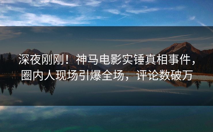 深夜刚刚！神马电影实锤真相事件，圈内人现场引爆全场，评论数破万