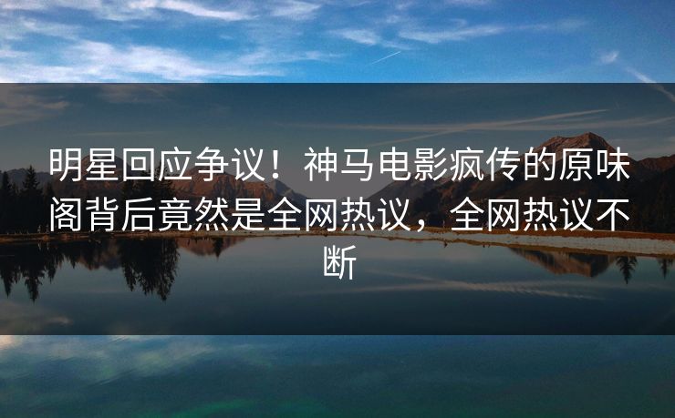 明星回应争议！神马电影疯传的原味阁背后竟然是全网热议，全网热议不断