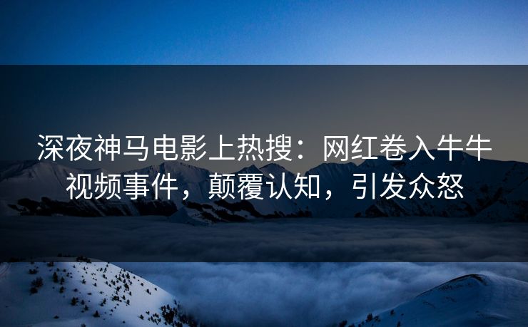 深夜神马电影上热搜：网红卷入牛牛视频事件，颠覆认知，引发众怒