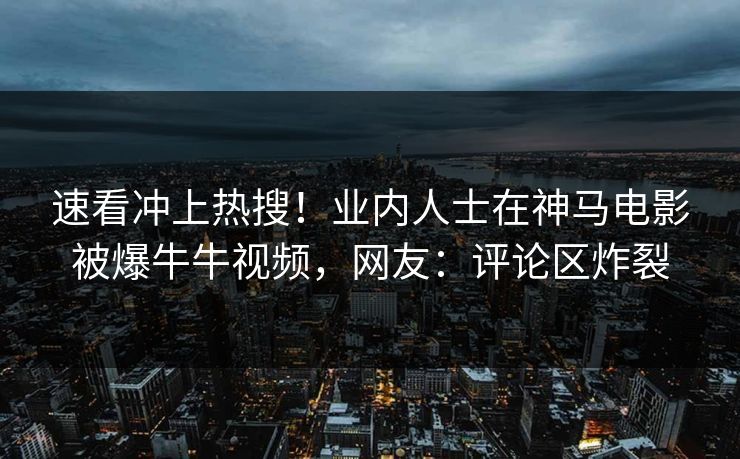 速看冲上热搜！业内人士在神马电影被爆牛牛视频，网友：评论区炸裂