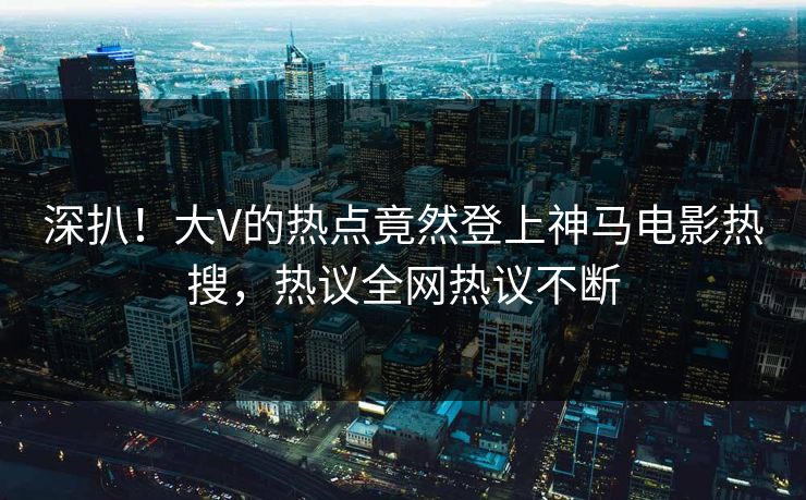 深扒！大V的热点竟然登上神马电影热搜，热议全网热议不断