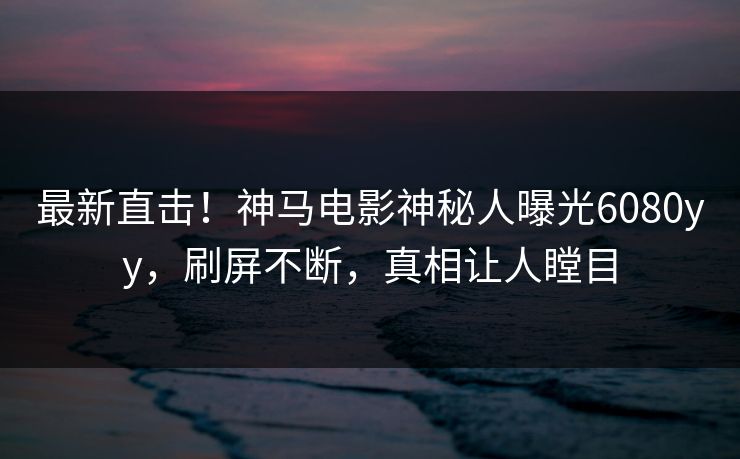 最新直击！神马电影神秘人曝光6080yy，刷屏不断，真相让人瞠目