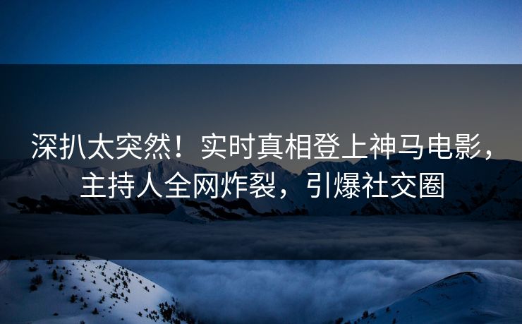 深扒太突然！实时真相登上神马电影，主持人全网炸裂，引爆社交圈