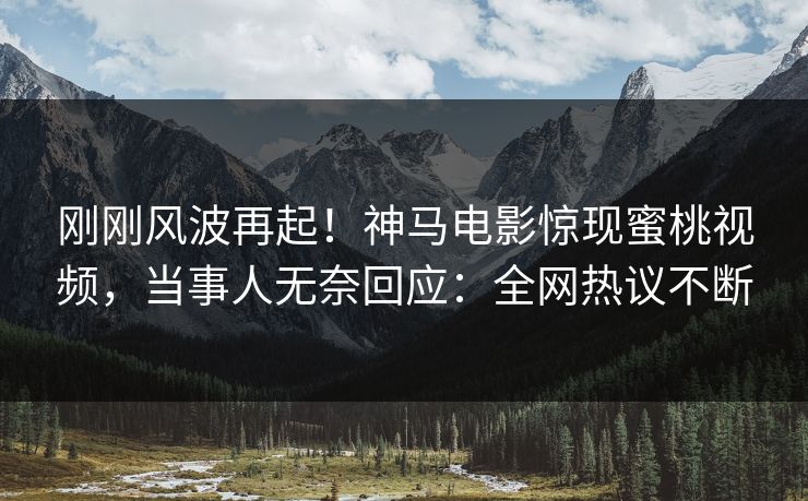 刚刚风波再起！神马电影惊现蜜桃视频，当事人无奈回应：全网热议不断