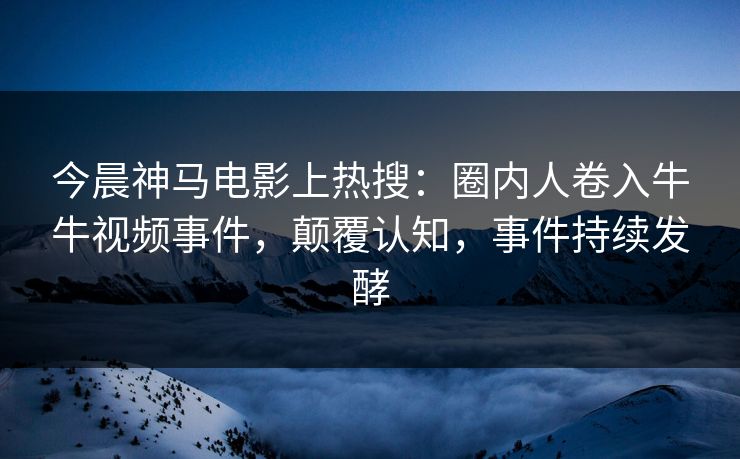 今晨神马电影上热搜：圈内人卷入牛牛视频事件，颠覆认知，事件持续发酵