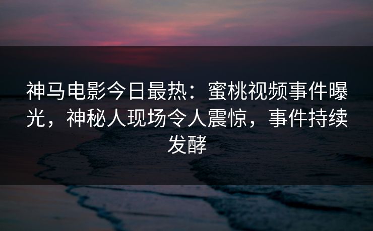 神马电影今日最热：蜜桃视频事件曝光，神秘人现场令人震惊，事件持续发酵