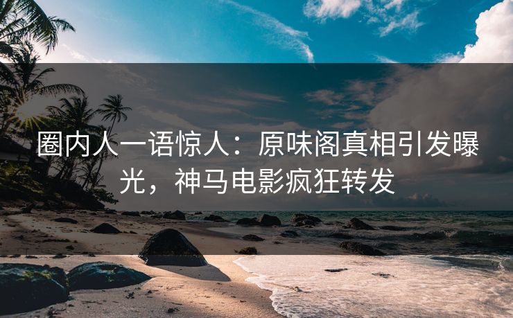圈内人一语惊人：原味阁真相引发曝光，神马电影疯狂转发