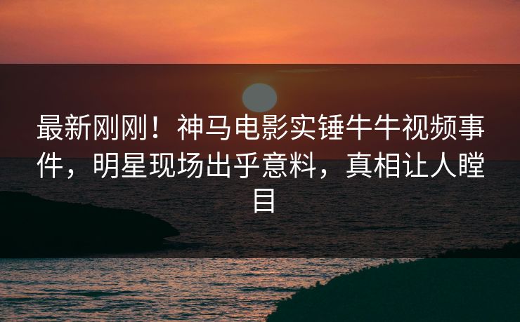 最新刚刚！神马电影实锤牛牛视频事件，明星现场出乎意料，真相让人瞠目