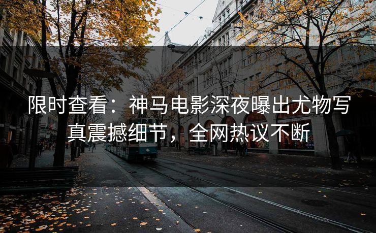 限时查看：神马电影深夜曝出尤物写真震撼细节，全网热议不断