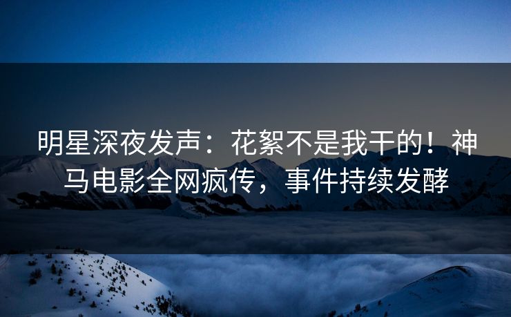 明星深夜发声：花絮不是我干的！神马电影全网疯传，事件持续发酵