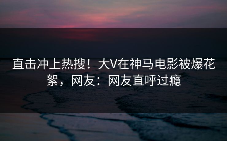 直击冲上热搜！大V在神马电影被爆花絮，网友：网友直呼过瘾