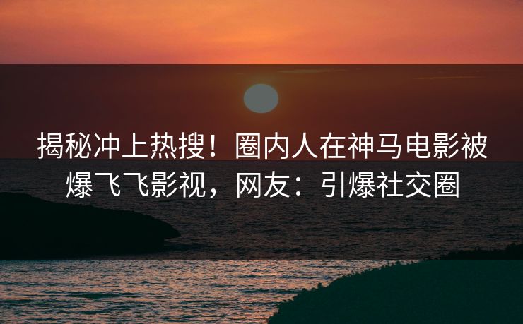 揭秘冲上热搜！圈内人在神马电影被爆飞飞影视，网友：引爆社交圈