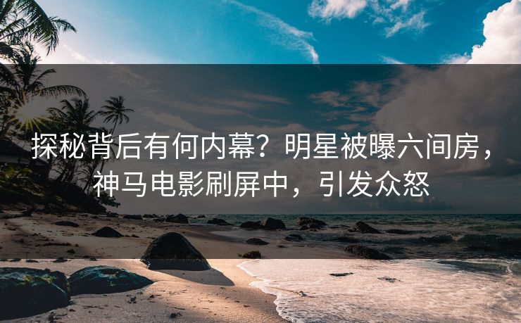 探秘背后有何内幕？明星被曝六间房，神马电影刷屏中，引发众怒
