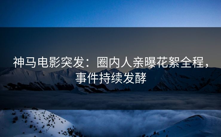 神马电影突发：圈内人亲曝花絮全程，事件持续发酵