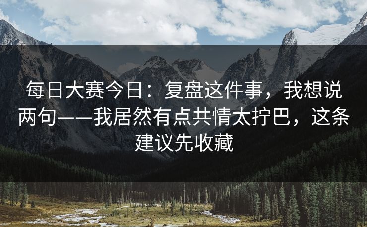 每日大赛今日：复盘这件事，我想说两句——我居然有点共情太拧巴，这条建议先收藏