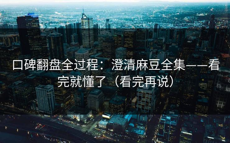 口碑翻盘全过程：澄清麻豆全集——看完就懂了（看完再说）
