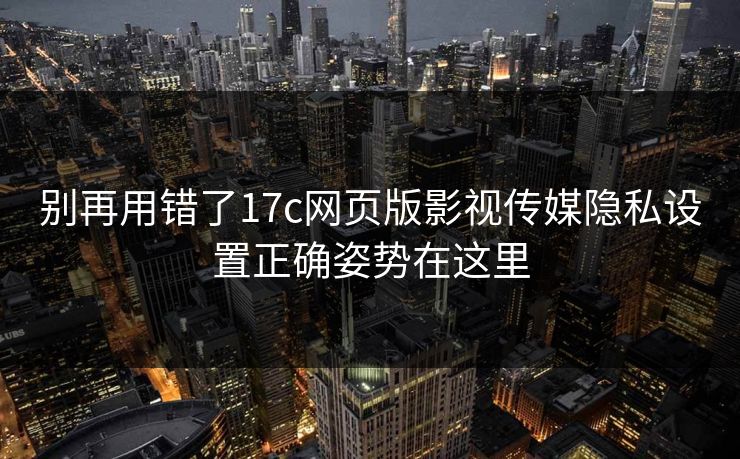 别再用错了17c网页版影视传媒隐私设置正确姿势在这里