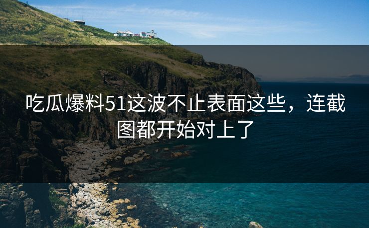 吃瓜爆料51这波不止表面这些，连截图都开始对上了