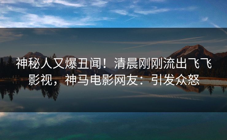 神秘人又爆丑闻！清晨刚刚流出飞飞影视，神马电影网友：引发众怒