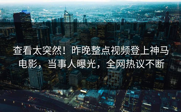 查看太突然！昨晚整点视频登上神马电影，当事人曝光，全网热议不断