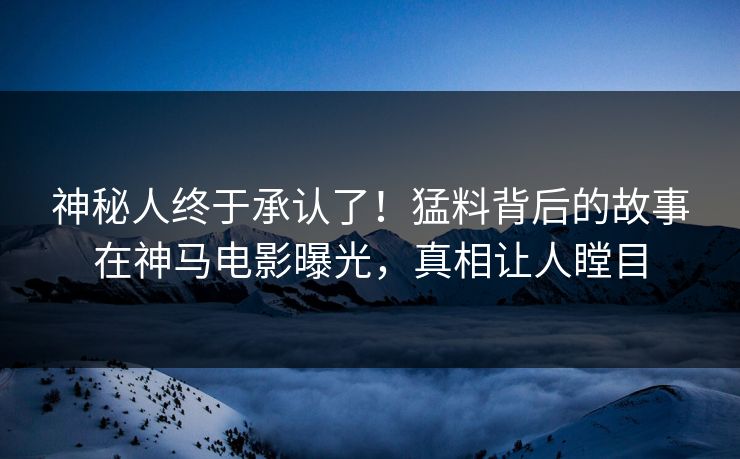 神秘人终于承认了！猛料背后的故事在神马电影曝光，真相让人瞠目