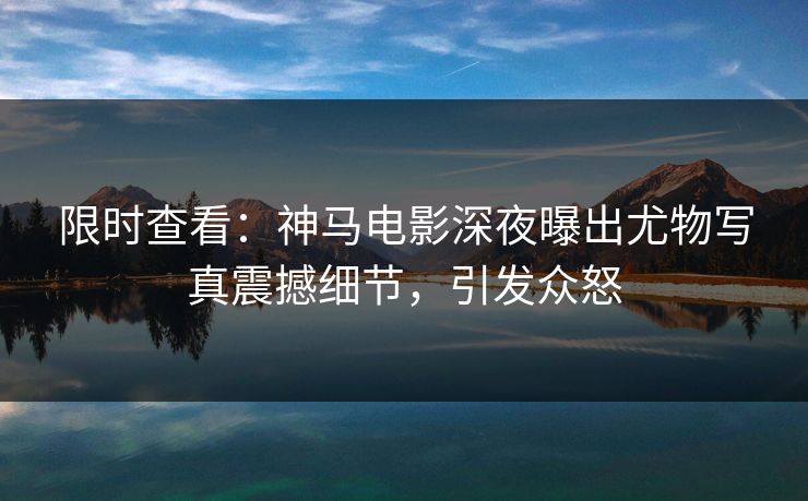 限时查看：神马电影深夜曝出尤物写真震撼细节，引发众怒