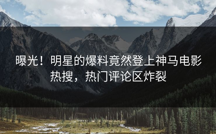 曝光！明星的爆料竟然登上神马电影热搜，热门评论区炸裂